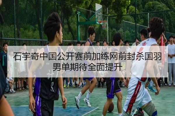石宇奇中国公开赛前加练网前封杀国羽男单期待全面提升（Jiuyou）